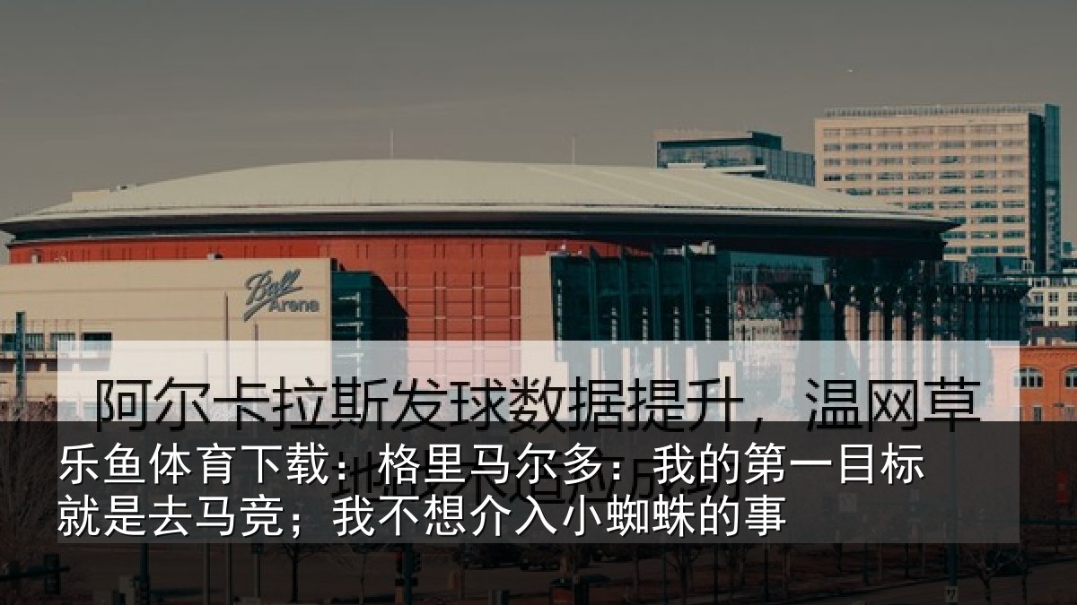 乐鱼体育下载：格里马尔多：我的第一目标就是去马竞；我不想介入小蜘蛛的事