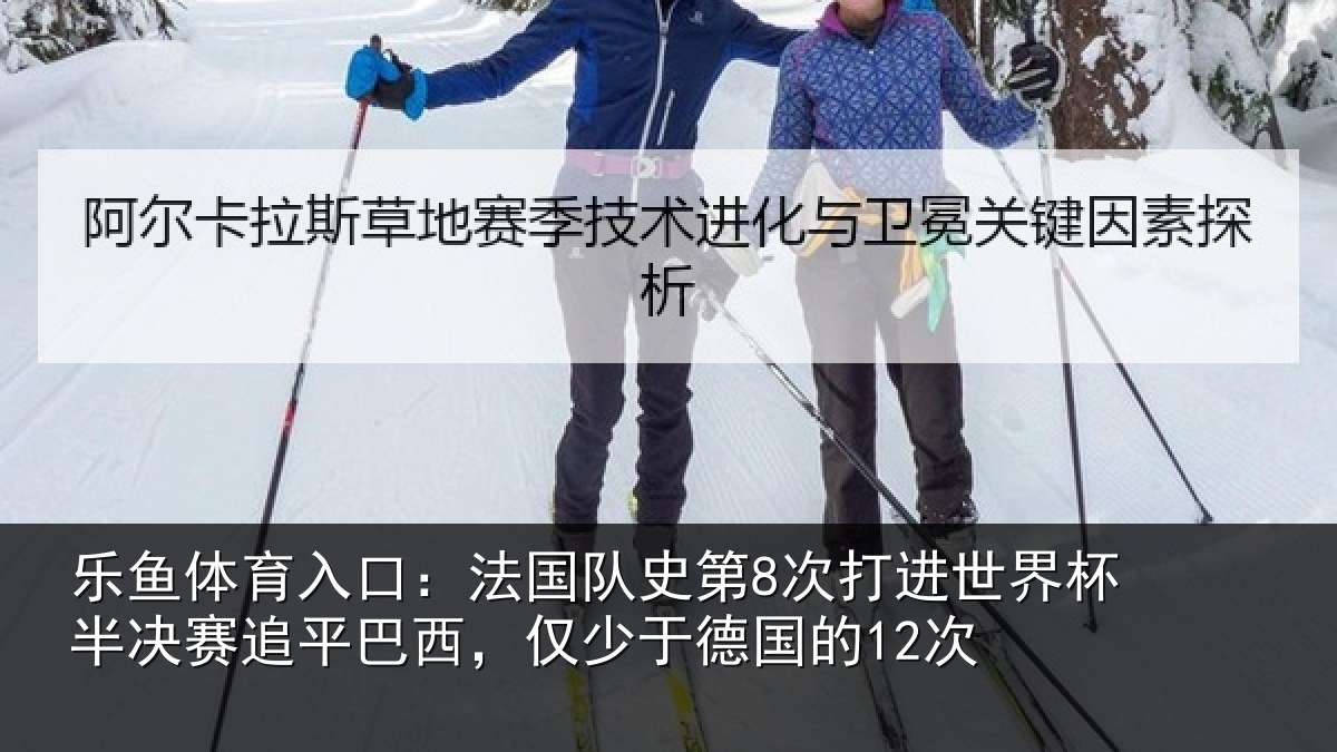 乐鱼体育入口:法国队史第8次打进世界杯半决赛追平巴西,仅少于德国的12次
