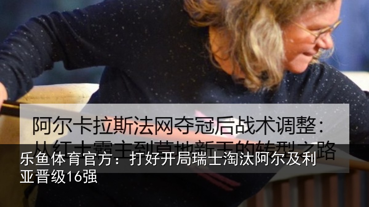 乐鱼体育官方:打好开局瑞士淘汰阿尔及利亚晋级16强