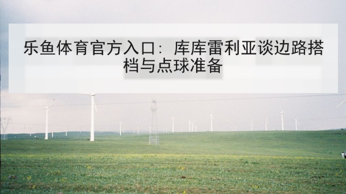 乐鱼体育官方入口: 库库雷利亚谈边路搭档与点球准备