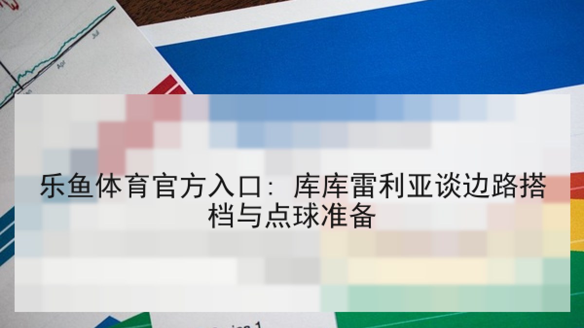 乐鱼体育官方入口: 库库雷利亚谈边路搭档与点球准备