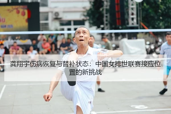 龚翔宇伤病恢复与替补状态：中国女排世联赛接应位置的新挑战