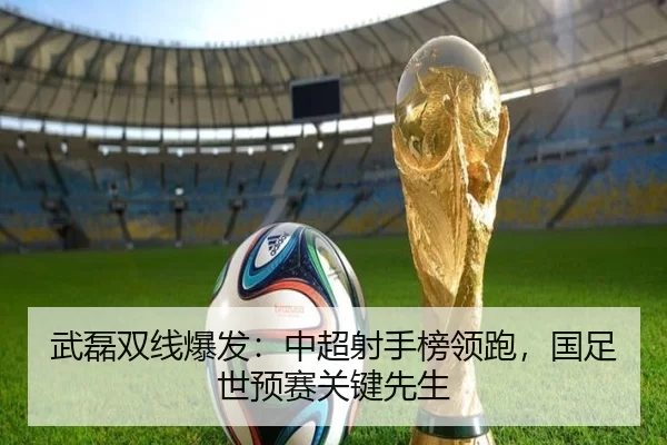 武磊双线爆发：中超射手榜领跑，国足世预赛关键先生