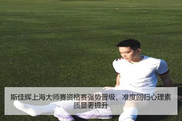 斯佳辉上海大师赛资格赛强势晋级，准度回归心理素质显著提升